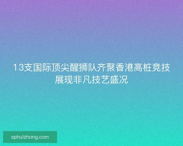13支国际顶尖醒狮队齐聚香港高桩竞技展现非凡技艺盛况