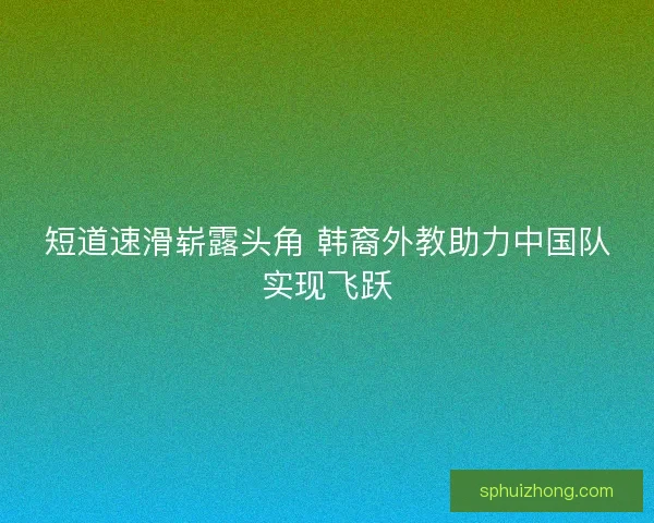 短道速滑崭露头角 韩裔外教助力中国队实现飞跃