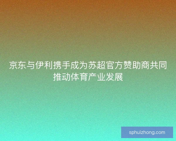 京东与伊利携手成为苏超官方赞助商共同推动体育产业发展