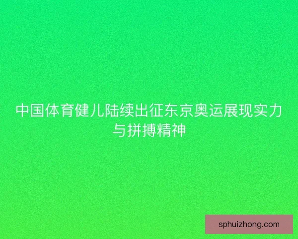 中国体育健儿陆续出征东京奥运展现实力与拼搏精神